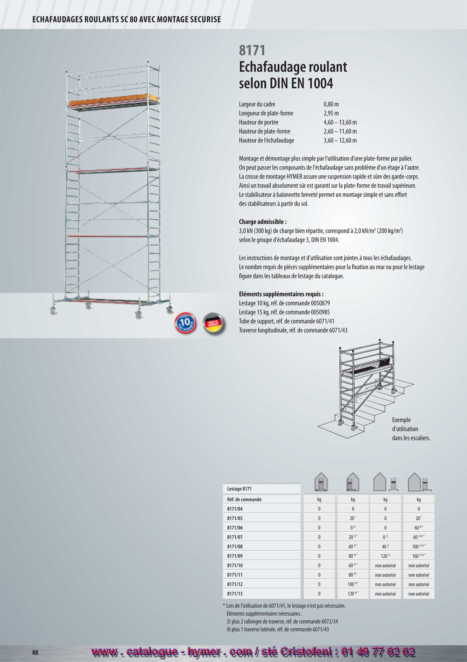 - page 88 - echafaudage 8171 
      Largeur du cadre 0,80 m 
      Longueur de la plate-forme 2,95 m 
      Hauteur de portée 4,60 – 13,60 m 
      Hauteur de la plate-forme 2,60 – 11,60 m 
      Hauteur de l‘échafaudage 3,60 – 12,60 m 
      
      Montage et démontage plus simple par l‘utilisation d‘une plate-forme par palier. Les 
      parties de l‘échafaudage peuvent être transmises, sans problème, par-dessus les 
      différents paliers. La crosse de montage HYMER assure une suspension rapide et 
      sûre des garde-corps. Ainsi un travail absolument sûr est garanti sur la plate-forme de 
      travail supérieure. Le stabilisateur à baïonnette breveté permet un montage simple et 
    sans effort des stabilisateurs à partir du sol